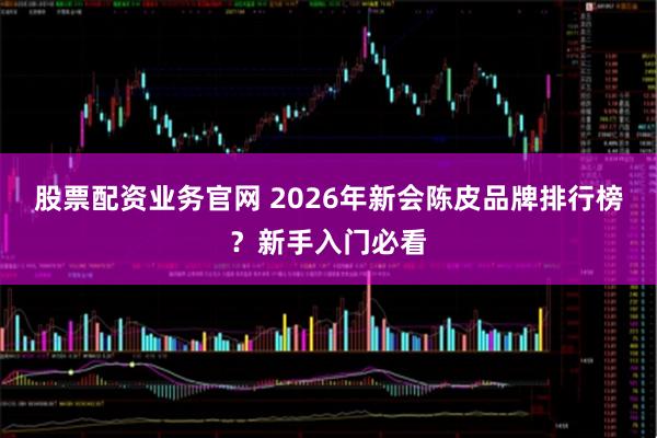 股票配资业务官网 2026年新会陈皮品牌排行榜？新手入门必看