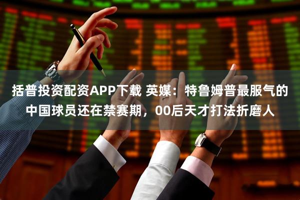 括普投资配资APP下载 英媒：特鲁姆普最服气的中国球员还在禁赛期，00后天才打法折磨人