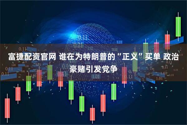 富捷配资官网 谁在为特朗普的“正义”买单 政治豪赌引发党争