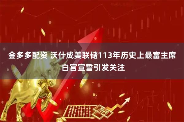 金多多配资 沃什成美联储113年历史上最富主席 白宫宣誓引发关注