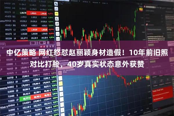 中亿策略 网红怒怼赵丽颖身材造假！10年前旧照对比打脸，40岁真实状态意外获赞