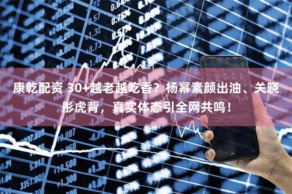 康乾配资 30+越老越吃香？杨幂素颜出油、关晓彤虎背，真实体态引全网共鸣！