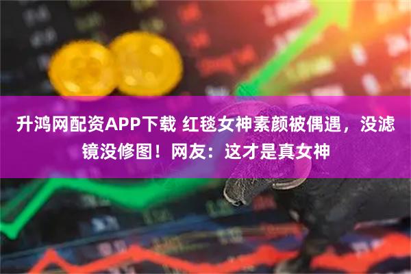 升鸿网配资APP下载 红毯女神素颜被偶遇，没滤镜没修图！网友：这才是真女神