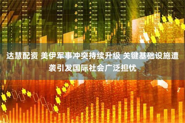 达慧配资 美伊军事冲突持续升级 关键基础设施遭袭引发国际社会广泛担忧