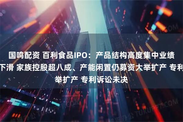国鸣配资 百利食品IPO:产品结构高度集中业绩增速持续下滑 家族控股超八成、产能闲置仍募资大举扩产 专利诉讼未决