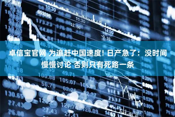 卓信宝官网 为追赶中国速度! 日产急了：没时间慢慢讨论 否则只有死路一条